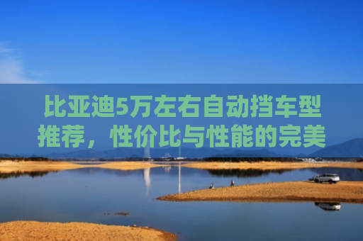 比亚迪5万左右自动挡车型推荐，性价比与性能的完美平衡