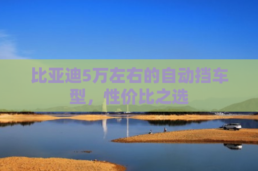 比亚迪5万左右的自动挡车型，性价比之选
