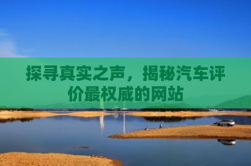 探寻真实之声，揭秘汽车评价最权威的网站