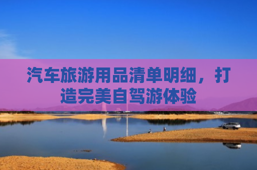 汽车旅游用品清单明细，打造完美自驾游体验