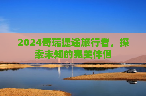 2024奇瑞捷途旅行者，探索未知的完美伴侣