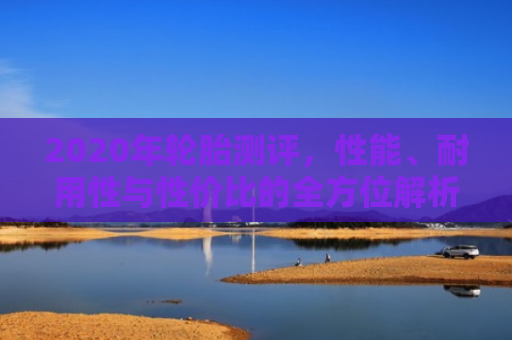 2020年轮胎测评，性能、耐用性与性价比的全方位解析