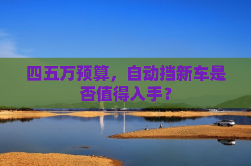 四五万预算，自动挡新车是否值得入手？