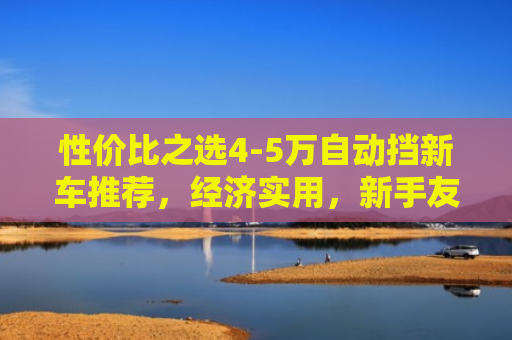 性价比之选4-5万自动挡新车推荐，经济实用，新手友好
