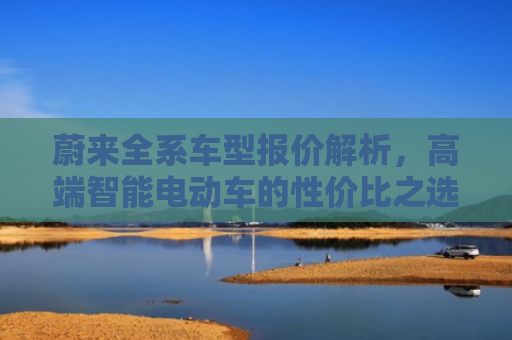 蔚来全系车型报价解析，高端智能电动车的性价比之选