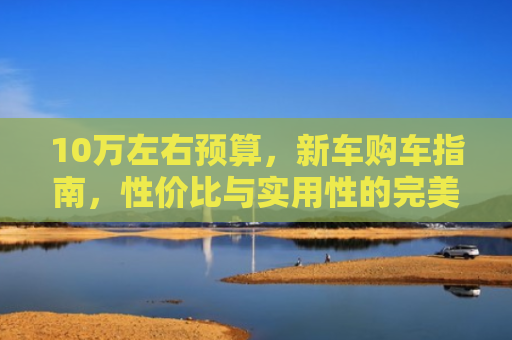 10万左右预算，新车购车指南，性价比与实用性的完美结合