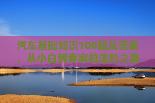 汽车基础知识100题及答案，从小白到专家的进阶之路