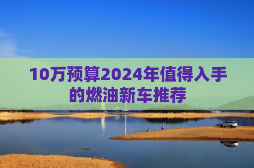 10万预算2024年值得入手的燃油新车推荐