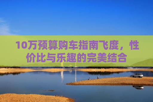 10万预算购车指南飞度，性价比与乐趣的完美结合