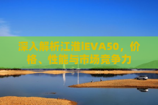 深入解析江淮iEVA50，价格、性能与市场竞争力