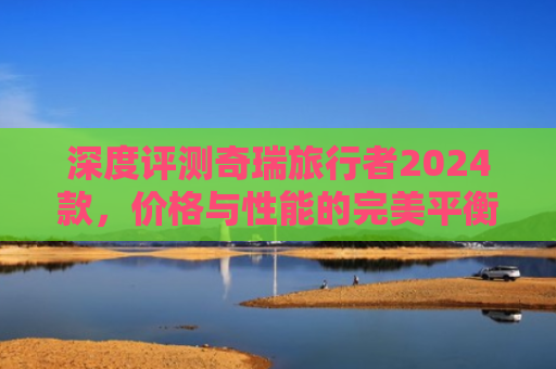 深度评测奇瑞旅行者2024款，价格与性能的完美平衡